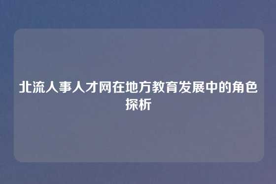 北流人事人才网在地方教育发展中的角色探析