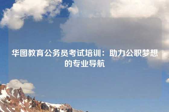 华图教育公务员考试培训：助力公职梦想的专业导航