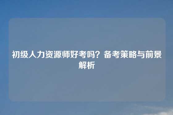 初级人力资源师好考吗?备考策略与前景解析