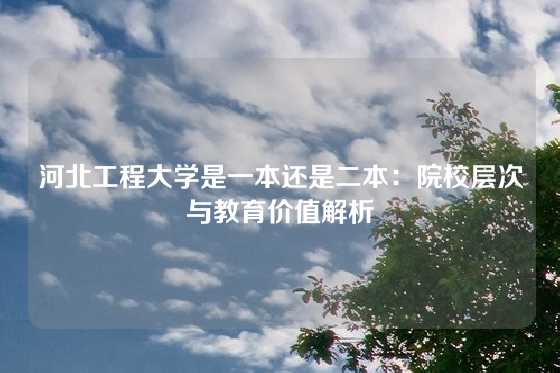 河北工程大学是一本还是二本:院校层次与教育价值解析