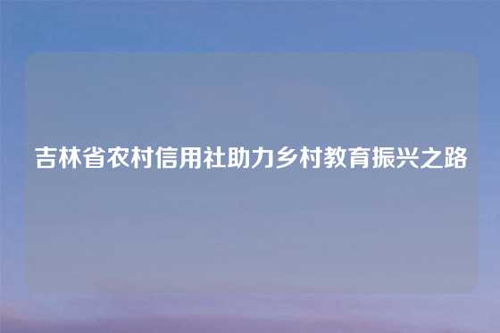 吉林省农村信用社助力乡村教育振兴之路