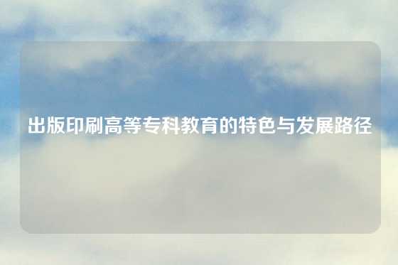 出版印刷高等专科教育的特色与发展路径