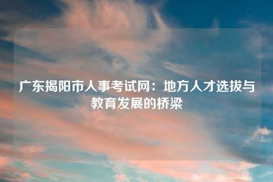 广东揭阳市人事考试网：地方人才选拔与教育发展的桥梁