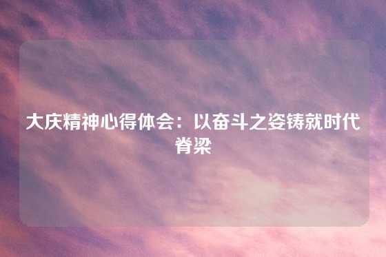 大庆精神心得体会：以奋斗之姿铸就时代脊梁
