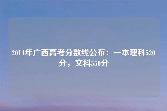 2014年广西高考分数线公布：一本理科520分，文科550分