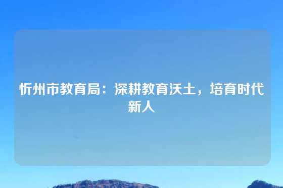 忻州市教育局：深耕教育沃土，培育时代新人