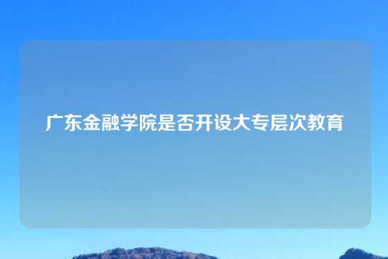 广东金融学院是否开设大专层次教育