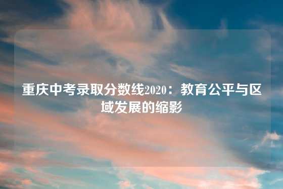 重庆中考录取分数线2020：教育公平与区域发展的缩影