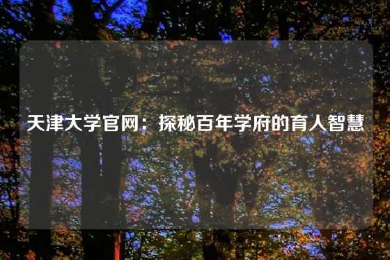 天津大学官网：探秘百年学府的育人智慧