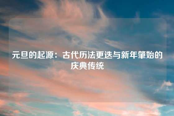 元旦的起源：古代历法更迭与新年肇始的庆典传统