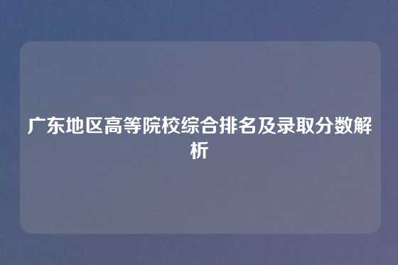 广东地区高等院校综合排名及录取分数解析