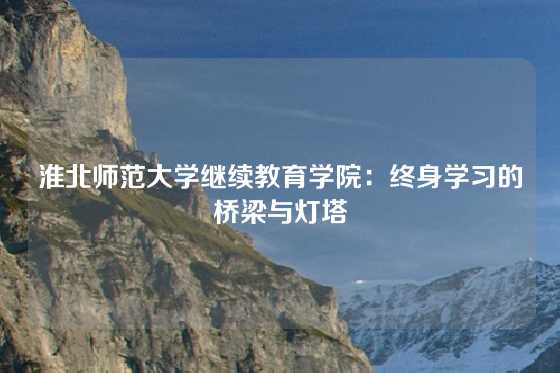 淮北师范大学继续教育学院：终身学习的桥梁与灯塔