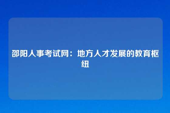 邵阳人事考试网:地方人才发展的教育枢纽