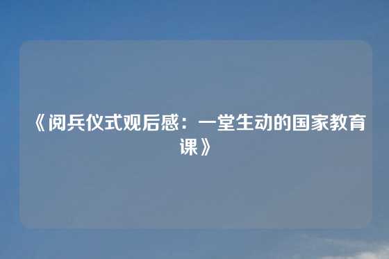 《阅兵仪式观后感：一堂生动的国家教育课》