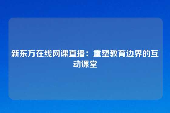 新东方在线网课直播：重塑教育边界的互动课堂