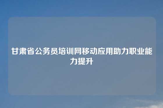 甘肃省公务员培训网移动应用助力职业能力提升