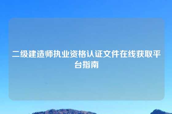 二级建造师执业资格认证文件在线获取平台指南