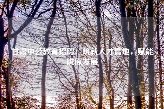 甘肃中公教育招聘：筑就人才高地，赋能陇原发展