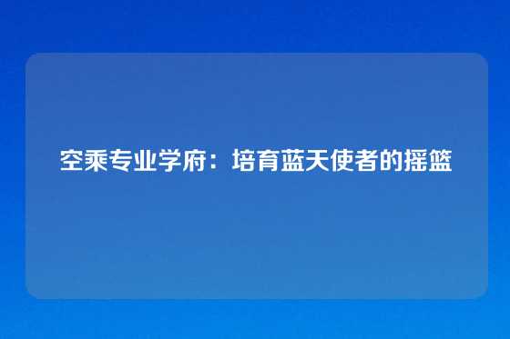 空乘专业学府：培育蓝天使者的摇篮