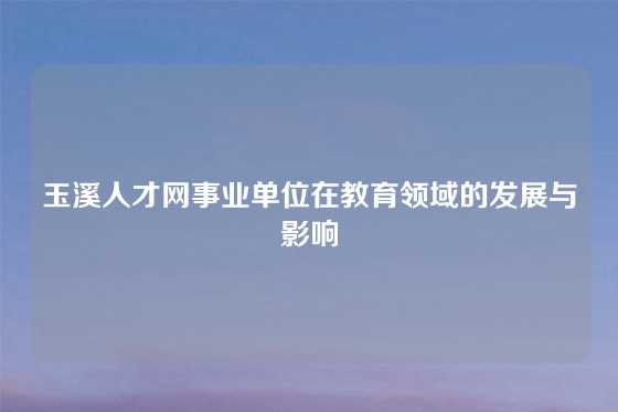 玉溪人才网事业单位在教育领域的发展与影响