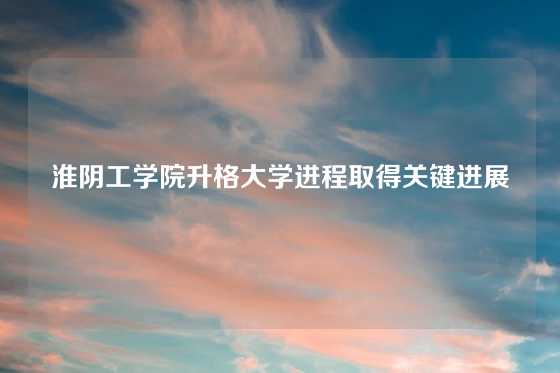 淮阴工学院升格大学进程取得关键进展