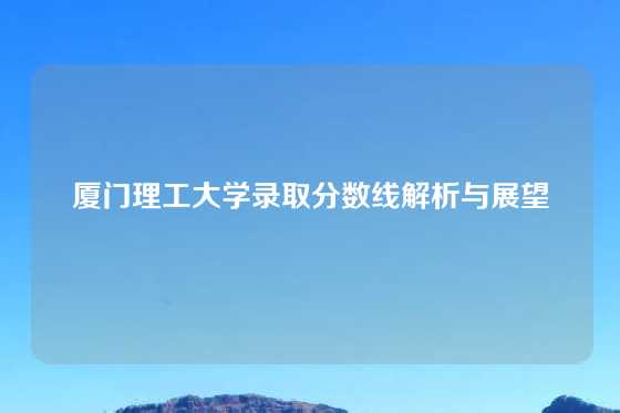 厦门理工大学录取分数线解析与展望