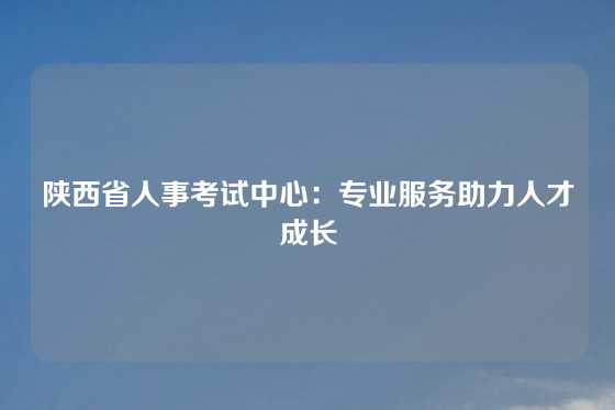陕西省人事考试中心：专业服务助力人才成长