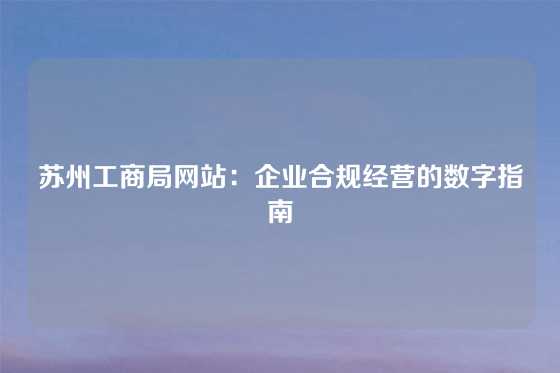 苏州工商局网站:企业合规经营的数字指南